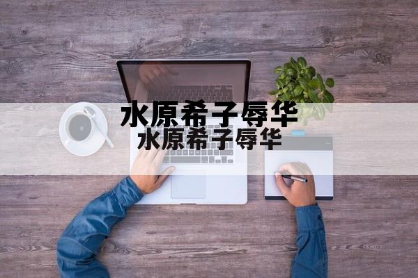 水原希子为什么火，水原希子辱华